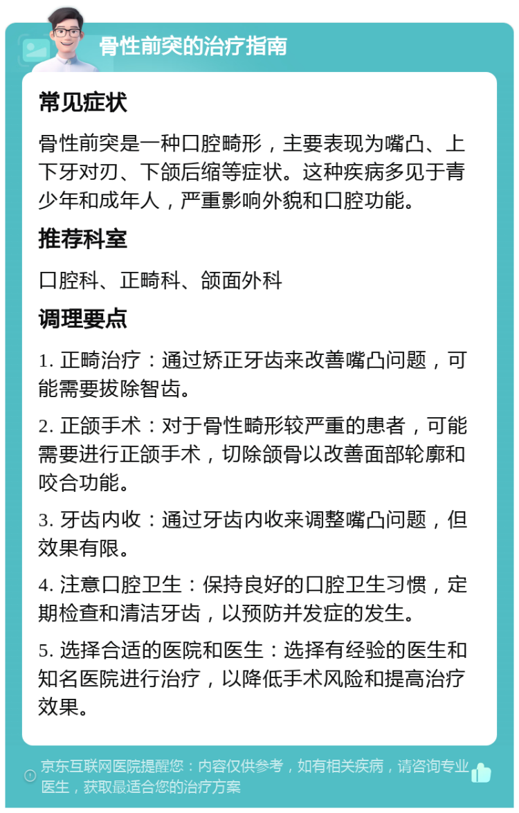 骨性前突的治疗指南 常见症状 骨性前突是一种口腔畸形，主要表现为嘴凸、上下牙对刃、下颌后缩等症状。这种疾病多见于青少年和成年人，严重影响外貌和口腔功能。 推荐科室 口腔科、正畸科、颌面外科 调理要点 1. 正畸治疗：通过矫正牙齿来改善嘴凸问题，可能需要拔除智齿。 2. 正颌手术：对于骨性畸形较严重的患者，可能需要进行正颌手术，切除颌骨以改善面部轮廓和咬合功能。 3. 牙齿内收：通过牙齿内收来调整嘴凸问题，但效果有限。 4. 注意口腔卫生：保持良好的口腔卫生习惯，定期检查和清洁牙齿，以预防并发症的发生。 5. 选择合适的医院和医生：选择有经验的医生和知名医院进行治疗，以降低手术风险和提高治疗效果。