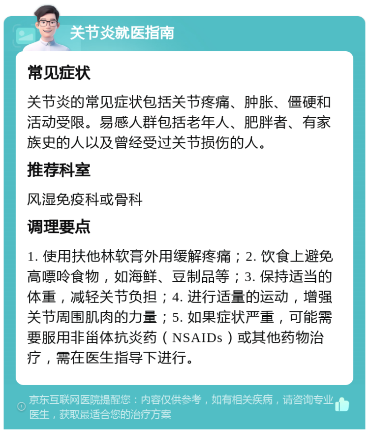 关节炎就医指南 常见症状 关节炎的常见症状包括关节疼痛、肿胀、僵硬和活动受限。易感人群包括老年人、肥胖者、有家族史的人以及曾经受过关节损伤的人。 推荐科室 风湿免疫科或骨科 调理要点 1. 使用扶他林软膏外用缓解疼痛；2. 饮食上避免高嘌呤食物，如海鲜、豆制品等；3. 保持适当的体重，减轻关节负担；4. 进行适量的运动，增强关节周围肌肉的力量；5. 如果症状严重，可能需要服用非甾体抗炎药（NSAIDs）或其他药物治疗，需在医生指导下进行。