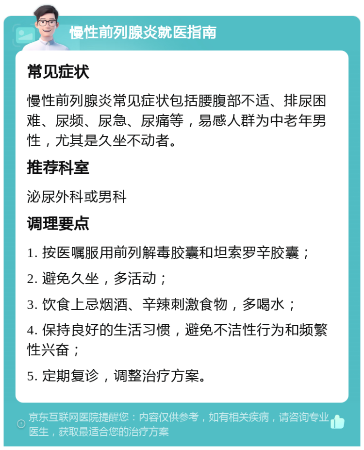 慢性前列腺炎就医指南 常见症状 慢性前列腺炎常见症状包括腰腹部不适、排尿困难、尿频、尿急、尿痛等，易感人群为中老年男性，尤其是久坐不动者。 推荐科室 泌尿外科或男科 调理要点 1. 按医嘱服用前列解毒胶囊和坦索罗辛胶囊； 2. 避免久坐，多活动； 3. 饮食上忌烟酒、辛辣刺激食物，多喝水； 4. 保持良好的生活习惯，避免不洁性行为和频繁性兴奋； 5. 定期复诊，调整治疗方案。