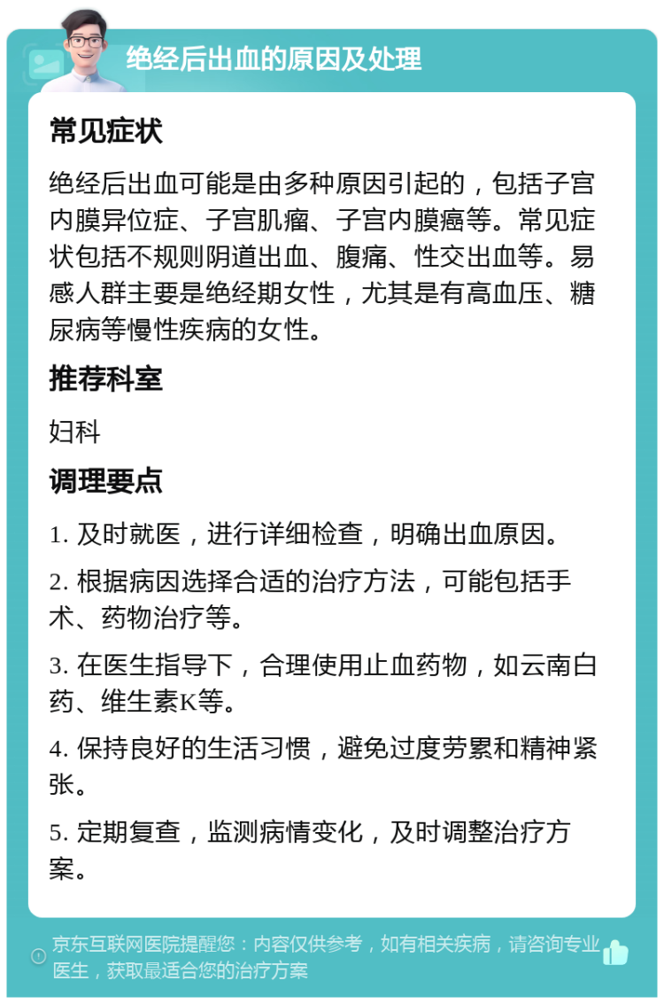 绝经后出血的原因及处理 常见症状 绝经后出血可能是由多种原因引起的，包括子宫内膜异位症、子宫肌瘤、子宫内膜癌等。常见症状包括不规则阴道出血、腹痛、性交出血等。易感人群主要是绝经期女性，尤其是有高血压、糖尿病等慢性疾病的女性。 推荐科室 妇科 调理要点 1. 及时就医，进行详细检查，明确出血原因。 2. 根据病因选择合适的治疗方法，可能包括手术、药物治疗等。 3. 在医生指导下，合理使用止血药物，如云南白药、维生素K等。 4. 保持良好的生活习惯，避免过度劳累和精神紧张。 5. 定期复查，监测病情变化，及时调整治疗方案。