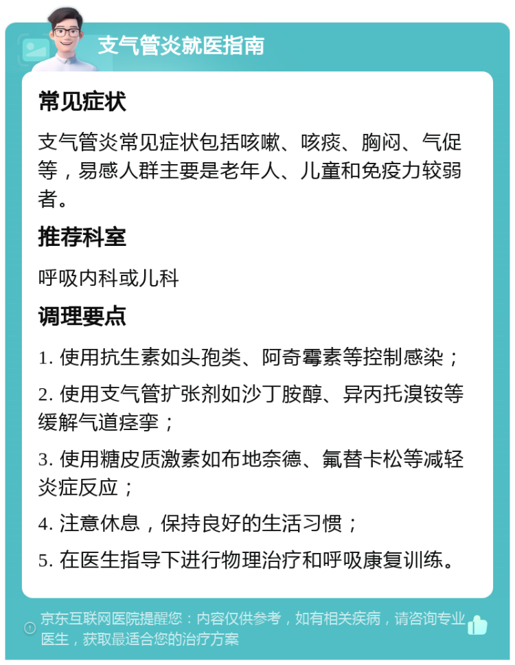 支气管炎就医指南 常见症状 支气管炎常见症状包括咳嗽、咳痰、胸闷、气促等，易感人群主要是老年人、儿童和免疫力较弱者。 推荐科室 呼吸内科或儿科 调理要点 1. 使用抗生素如头孢类、阿奇霉素等控制感染； 2. 使用支气管扩张剂如沙丁胺醇、异丙托溴铵等缓解气道痉挛； 3. 使用糖皮质激素如布地奈德、氟替卡松等减轻炎症反应； 4. 注意休息，保持良好的生活习惯； 5. 在医生指导下进行物理治疗和呼吸康复训练。