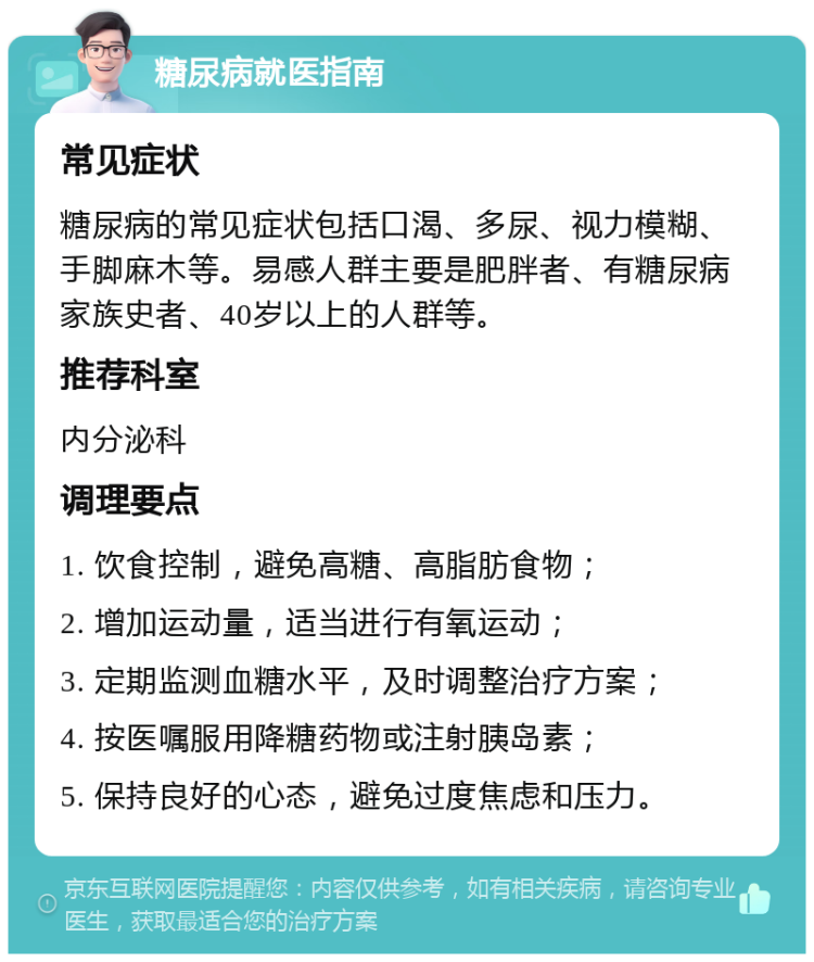 糖尿病就医指南 常见症状 糖尿病的常见症状包括口渴、多尿、视力模糊、手脚麻木等。易感人群主要是肥胖者、有糖尿病家族史者、40岁以上的人群等。 推荐科室 内分泌科 调理要点 1. 饮食控制，避免高糖、高脂肪食物； 2. 增加运动量，适当进行有氧运动； 3. 定期监测血糖水平，及时调整治疗方案； 4. 按医嘱服用降糖药物或注射胰岛素； 5. 保持良好的心态，避免过度焦虑和压力。