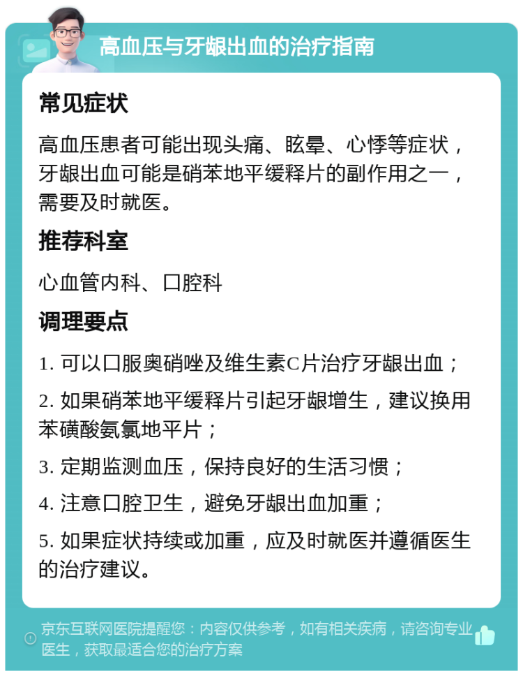 高血压与牙龈出血的治疗指南 常见症状 高血压患者可能出现头痛、眩晕、心悸等症状，牙龈出血可能是硝苯地平缓释片的副作用之一，需要及时就医。 推荐科室 心血管内科、口腔科 调理要点 1. 可以口服奥硝唑及维生素C片治疗牙龈出血； 2. 如果硝苯地平缓释片引起牙龈增生，建议换用苯磺酸氨氯地平片； 3. 定期监测血压，保持良好的生活习惯； 4. 注意口腔卫生，避免牙龈出血加重； 5. 如果症状持续或加重，应及时就医并遵循医生的治疗建议。