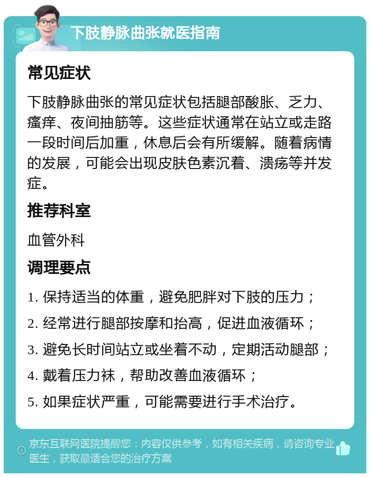 下肢静脉曲张就医指南 常见症状 下肢静脉曲张的常见症状包括腿部酸胀、乏力、瘙痒、夜间抽筋等。这些症状通常在站立或走路一段时间后加重，休息后会有所缓解。随着病情的发展，可能会出现皮肤色素沉着、溃疡等并发症。 推荐科室 血管外科 调理要点 1. 保持适当的体重，避免肥胖对下肢的压力； 2. 经常进行腿部按摩和抬高，促进血液循环； 3. 避免长时间站立或坐着不动，定期活动腿部； 4. 戴着压力袜，帮助改善血液循环； 5. 如果症状严重，可能需要进行手术治疗。