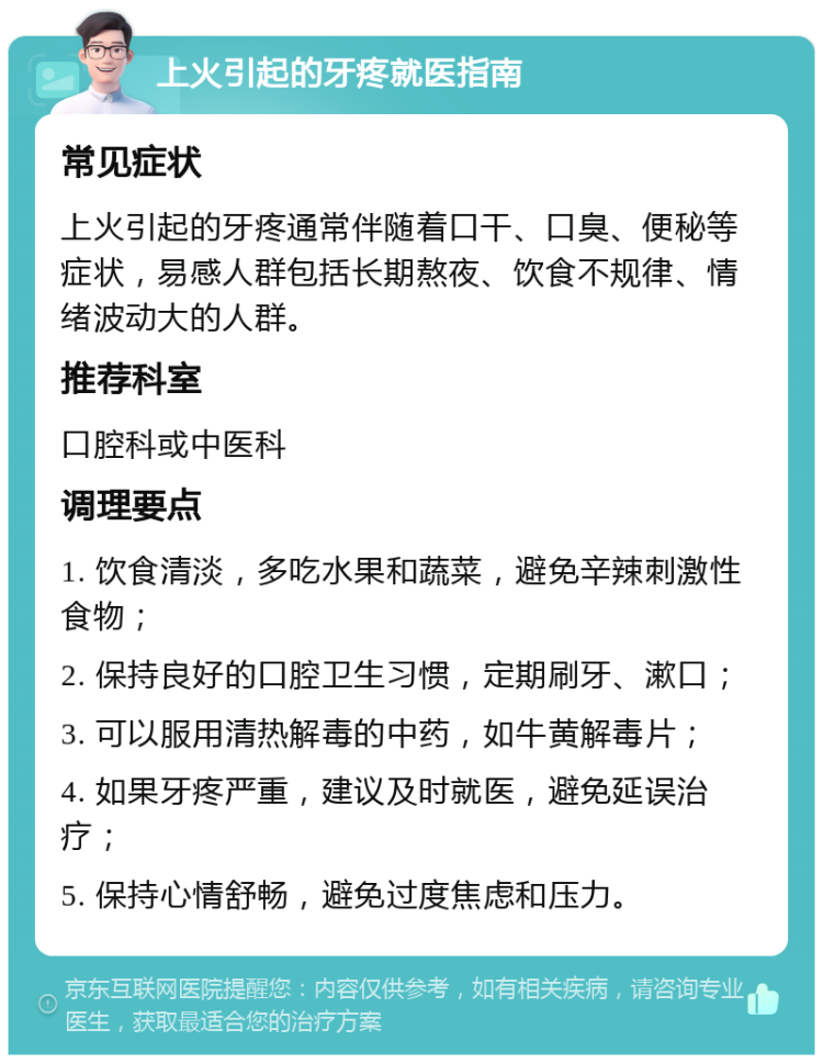 上火引起的牙疼就医指南 常见症状 上火引起的牙疼通常伴随着口干、口臭、便秘等症状，易感人群包括长期熬夜、饮食不规律、情绪波动大的人群。 推荐科室 口腔科或中医科 调理要点 1. 饮食清淡，多吃水果和蔬菜，避免辛辣刺激性食物； 2. 保持良好的口腔卫生习惯，定期刷牙、漱口； 3. 可以服用清热解毒的中药，如牛黄解毒片； 4. 如果牙疼严重，建议及时就医，避免延误治疗； 5. 保持心情舒畅，避免过度焦虑和压力。