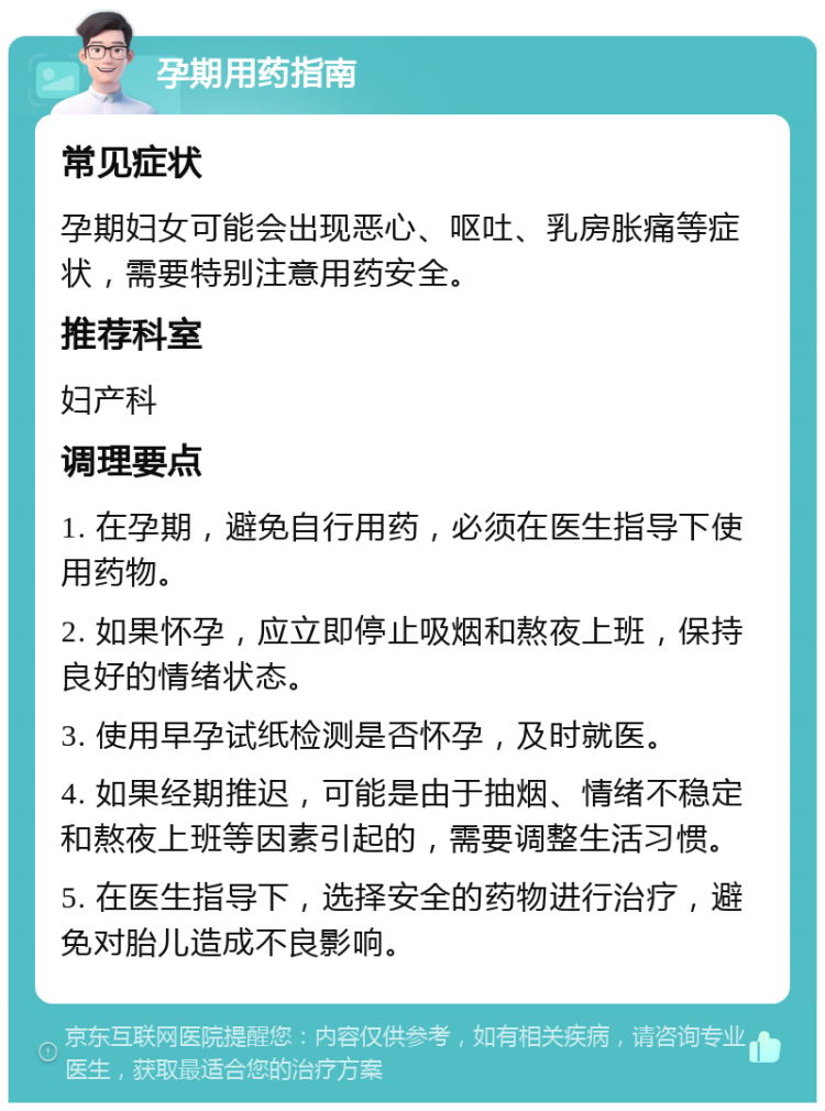 孕期用药指南 常见症状 孕期妇女可能会出现恶心、呕吐、乳房胀痛等症状，需要特别注意用药安全。 推荐科室 妇产科 调理要点 1. 在孕期，避免自行用药，必须在医生指导下使用药物。 2. 如果怀孕，应立即停止吸烟和熬夜上班，保持良好的情绪状态。 3. 使用早孕试纸检测是否怀孕，及时就医。 4. 如果经期推迟，可能是由于抽烟、情绪不稳定和熬夜上班等因素引起的，需要调整生活习惯。 5. 在医生指导下，选择安全的药物进行治疗，避免对胎儿造成不良影响。