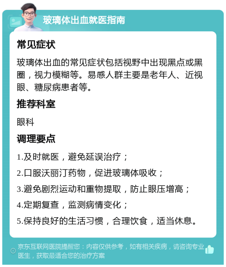 玻璃体出血就医指南 常见症状 玻璃体出血的常见症状包括视野中出现黑点或黑圈，视力模糊等。易感人群主要是老年人、近视眼、糖尿病患者等。 推荐科室 眼科 调理要点 1.及时就医，避免延误治疗； 2.口服沃丽汀药物，促进玻璃体吸收； 3.避免剧烈运动和重物提取，防止眼压增高； 4.定期复查，监测病情变化； 5.保持良好的生活习惯，合理饮食，适当休息。