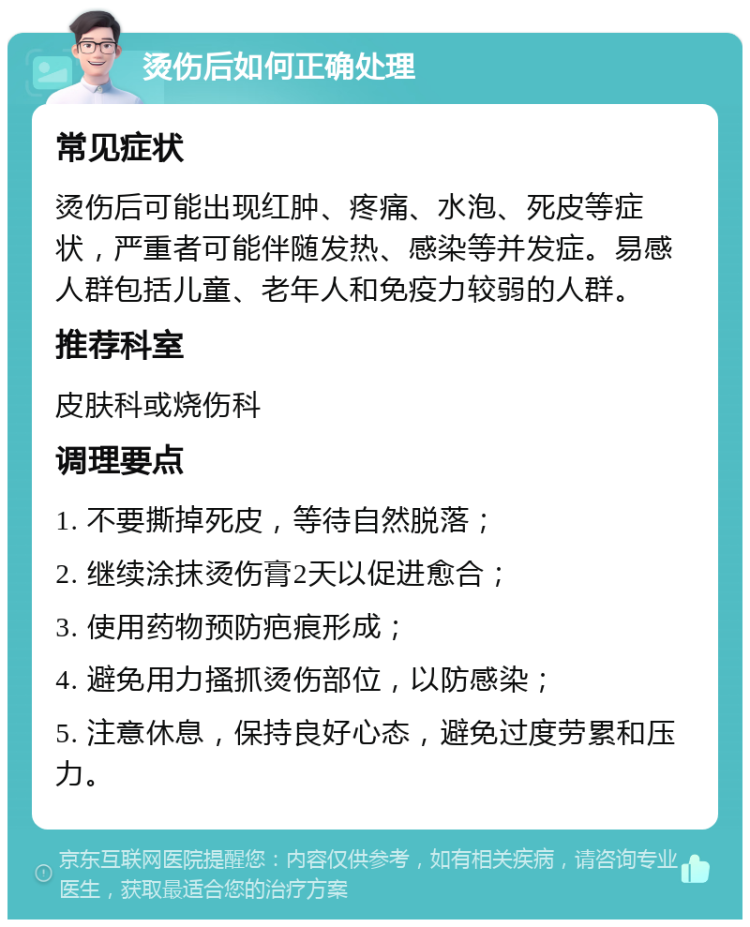 烫伤后如何正确处理 常见症状 烫伤后可能出现红肿、疼痛、水泡、死皮等症状，严重者可能伴随发热、感染等并发症。易感人群包括儿童、老年人和免疫力较弱的人群。 推荐科室 皮肤科或烧伤科 调理要点 1. 不要撕掉死皮，等待自然脱落； 2. 继续涂抹烫伤膏2天以促进愈合； 3. 使用药物预防疤痕形成； 4. 避免用力搔抓烫伤部位，以防感染； 5. 注意休息，保持良好心态，避免过度劳累和压力。