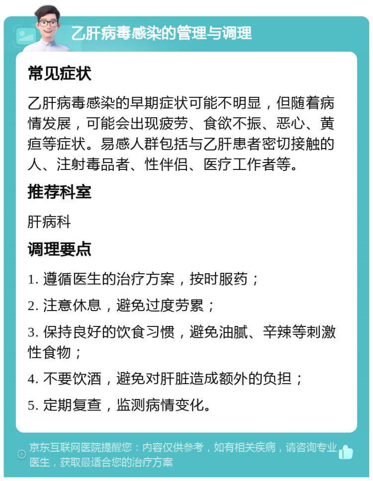 乙肝病毒感染的管理与调理 常见症状 乙肝病毒感染的早期症状可能不明显，但随着病情发展，可能会出现疲劳、食欲不振、恶心、黄疸等症状。易感人群包括与乙肝患者密切接触的人、注射毒品者、性伴侣、医疗工作者等。 推荐科室 肝病科 调理要点 1. 遵循医生的治疗方案，按时服药； 2. 注意休息，避免过度劳累； 3. 保持良好的饮食习惯，避免油腻、辛辣等刺激性食物； 4. 不要饮酒，避免对肝脏造成额外的负担； 5. 定期复查，监测病情变化。