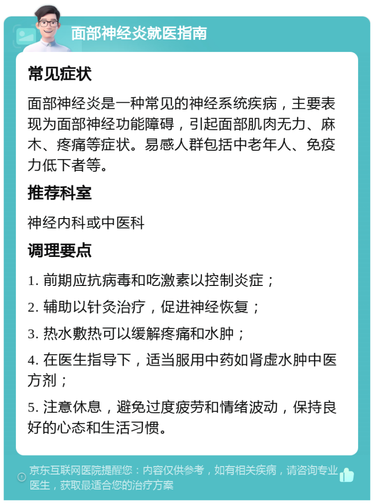 面部神经炎就医指南 常见症状 面部神经炎是一种常见的神经系统疾病，主要表现为面部神经功能障碍，引起面部肌肉无力、麻木、疼痛等症状。易感人群包括中老年人、免疫力低下者等。 推荐科室 神经内科或中医科 调理要点 1. 前期应抗病毒和吃激素以控制炎症； 2. 辅助以针灸治疗，促进神经恢复； 3. 热水敷热可以缓解疼痛和水肿； 4. 在医生指导下，适当服用中药如肾虚水肿中医方剂； 5. 注意休息，避免过度疲劳和情绪波动，保持良好的心态和生活习惯。