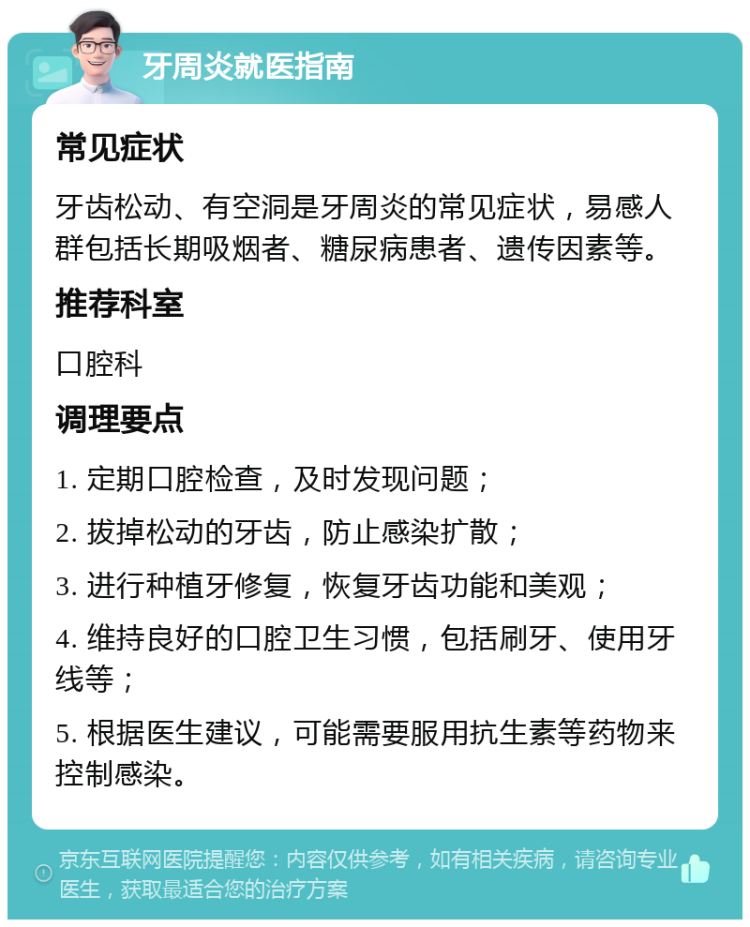 牙周炎就医指南 常见症状 牙齿松动、有空洞是牙周炎的常见症状，易感人群包括长期吸烟者、糖尿病患者、遗传因素等。 推荐科室 口腔科 调理要点 1. 定期口腔检查，及时发现问题； 2. 拔掉松动的牙齿，防止感染扩散； 3. 进行种植牙修复，恢复牙齿功能和美观； 4. 维持良好的口腔卫生习惯，包括刷牙、使用牙线等； 5. 根据医生建议，可能需要服用抗生素等药物来控制感染。