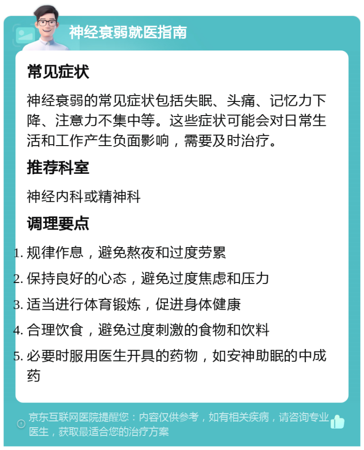 神经衰弱就医指南 常见症状 神经衰弱的常见症状包括失眠、头痛、记忆力下降、注意力不集中等。这些症状可能会对日常生活和工作产生负面影响，需要及时治疗。 推荐科室 神经内科或精神科 调理要点 规律作息，避免熬夜和过度劳累 保持良好的心态，避免过度焦虑和压力 适当进行体育锻炼，促进身体健康 合理饮食，避免过度刺激的食物和饮料 必要时服用医生开具的药物，如安神助眠的中成药