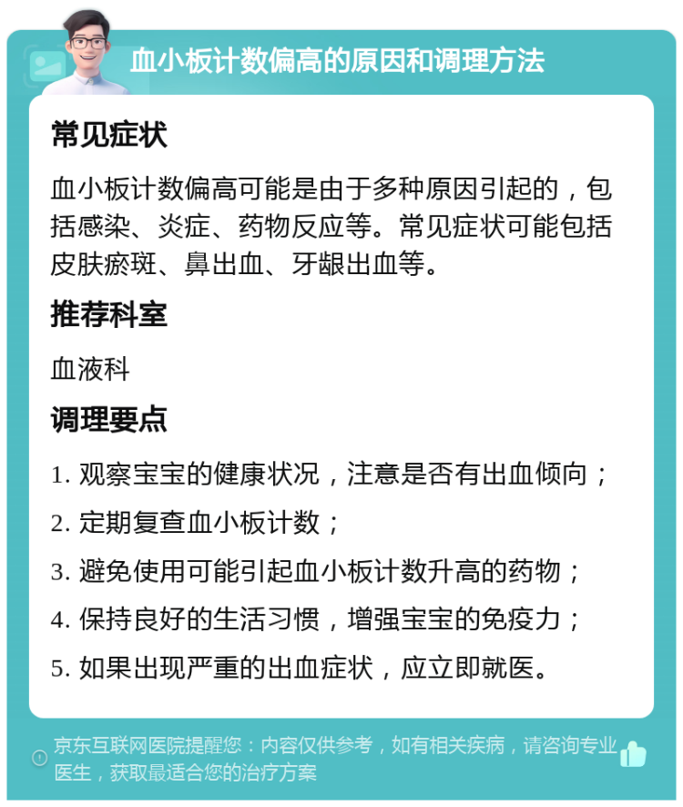 血小板计数偏高的原因和调理方法 常见症状 血小板计数偏高可能是由于多种原因引起的，包括感染、炎症、药物反应等。常见症状可能包括皮肤瘀斑、鼻出血、牙龈出血等。 推荐科室 血液科 调理要点 1. 观察宝宝的健康状况，注意是否有出血倾向； 2. 定期复查血小板计数； 3. 避免使用可能引起血小板计数升高的药物； 4. 保持良好的生活习惯，增强宝宝的免疫力； 5. 如果出现严重的出血症状，应立即就医。