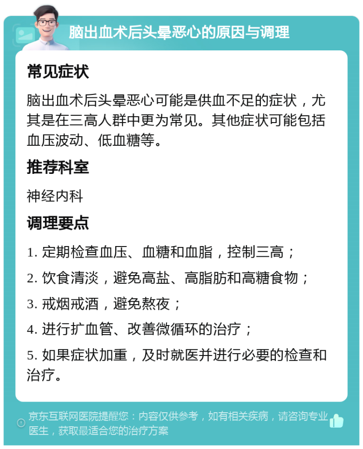 脑出血术后头晕恶心的原因与调理 常见症状 脑出血术后头晕恶心可能是供血不足的症状，尤其是在三高人群中更为常见。其他症状可能包括血压波动、低血糖等。 推荐科室 神经内科 调理要点 1. 定期检查血压、血糖和血脂，控制三高； 2. 饮食清淡，避免高盐、高脂肪和高糖食物； 3. 戒烟戒酒，避免熬夜； 4. 进行扩血管、改善微循环的治疗； 5. 如果症状加重，及时就医并进行必要的检查和治疗。