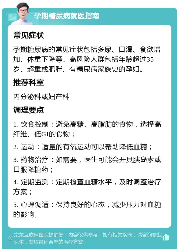 孕期糖尿病就医指南 常见症状 孕期糖尿病的常见症状包括多尿、口渴、食欲增加、体重下降等。高风险人群包括年龄超过35岁、超重或肥胖、有糖尿病家族史的孕妇。 推荐科室 内分泌科或妇产科 调理要点 1. 饮食控制：避免高糖、高脂肪的食物，选择高纤维、低GI的食物； 2. 运动：适量的有氧运动可以帮助降低血糖； 3. 药物治疗：如需要，医生可能会开具胰岛素或口服降糖药； 4. 定期监测：定期检查血糖水平，及时调整治疗方案； 5. 心理调适：保持良好的心态，减少压力对血糖的影响。