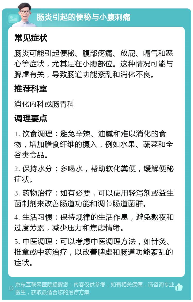 肠炎引起的便秘与小腹刺痛 常见症状 肠炎可能引起便秘、腹部疼痛、放屁、嗝气和恶心等症状，尤其是在小腹部位。这种情况可能与脾虚有关，导致肠道功能紊乱和消化不良。 推荐科室 消化内科或肠胃科 调理要点 1. 饮食调理：避免辛辣、油腻和难以消化的食物，增加膳食纤维的摄入，例如水果、蔬菜和全谷类食品。 2. 保持水分：多喝水，帮助软化粪便，缓解便秘症状。 3. 药物治疗：如有必要，可以使用轻泻剂或益生菌制剂来改善肠道功能和调节肠道菌群。 4. 生活习惯：保持规律的生活作息，避免熬夜和过度劳累，减少压力和焦虑情绪。 5. 中医调理：可以考虑中医调理方法，如针灸、推拿或中药治疗，以改善脾虚和肠道功能紊乱的症状。