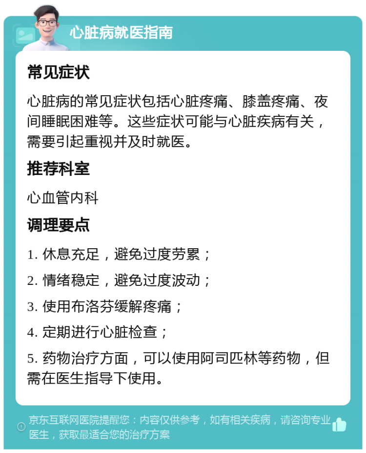 心脏病就医指南 常见症状 心脏病的常见症状包括心脏疼痛、膝盖疼痛、夜间睡眠困难等。这些症状可能与心脏疾病有关，需要引起重视并及时就医。 推荐科室 心血管内科 调理要点 1. 休息充足，避免过度劳累； 2. 情绪稳定，避免过度波动； 3. 使用布洛芬缓解疼痛； 4. 定期进行心脏检查； 5. 药物治疗方面，可以使用阿司匹林等药物，但需在医生指导下使用。