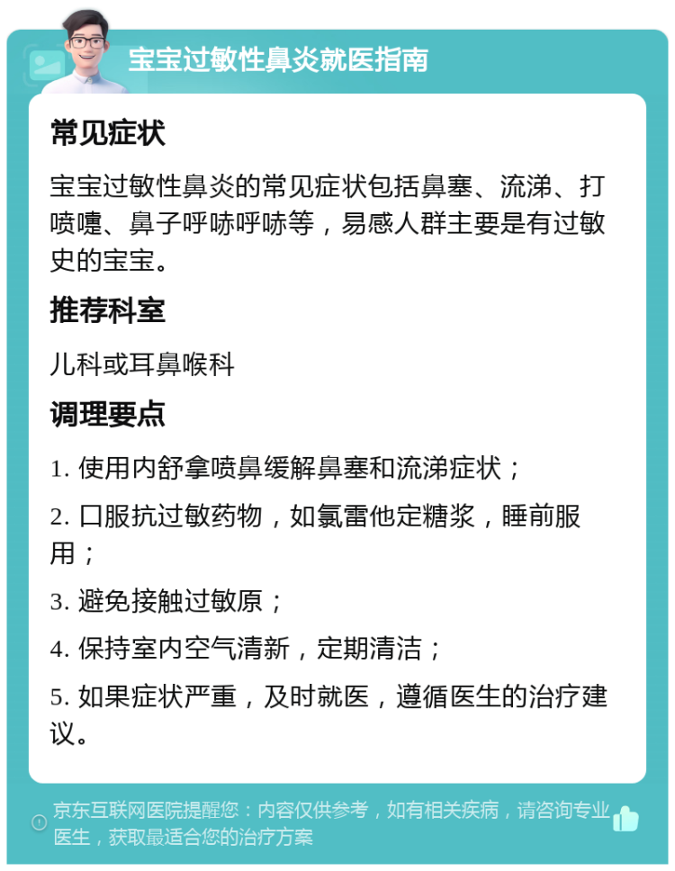 宝宝过敏性鼻炎就医指南 常见症状 宝宝过敏性鼻炎的常见症状包括鼻塞、流涕、打喷嚏、鼻子呼哧呼哧等，易感人群主要是有过敏史的宝宝。 推荐科室 儿科或耳鼻喉科 调理要点 1. 使用内舒拿喷鼻缓解鼻塞和流涕症状； 2. 口服抗过敏药物，如氯雷他定糖浆，睡前服用； 3. 避免接触过敏原； 4. 保持室内空气清新，定期清洁； 5. 如果症状严重，及时就医，遵循医生的治疗建议。