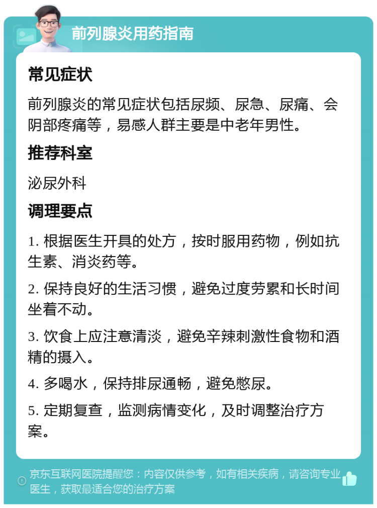 前列腺炎用药指南 常见症状 前列腺炎的常见症状包括尿频、尿急、尿痛、会阴部疼痛等，易感人群主要是中老年男性。 推荐科室 泌尿外科 调理要点 1. 根据医生开具的处方，按时服用药物，例如抗生素、消炎药等。 2. 保持良好的生活习惯，避免过度劳累和长时间坐着不动。 3. 饮食上应注意清淡，避免辛辣刺激性食物和酒精的摄入。 4. 多喝水，保持排尿通畅，避免憋尿。 5. 定期复查，监测病情变化，及时调整治疗方案。