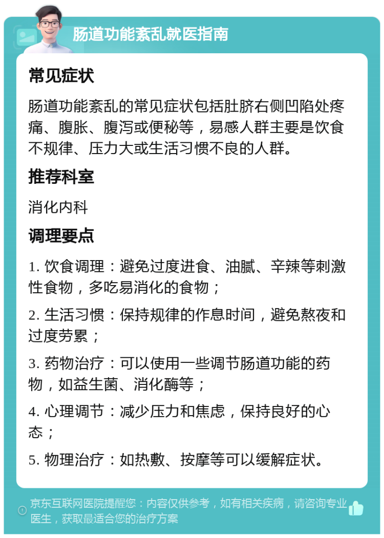 肠道功能紊乱就医指南 常见症状 肠道功能紊乱的常见症状包括肚脐右侧凹陷处疼痛、腹胀、腹泻或便秘等，易感人群主要是饮食不规律、压力大或生活习惯不良的人群。 推荐科室 消化内科 调理要点 1. 饮食调理：避免过度进食、油腻、辛辣等刺激性食物，多吃易消化的食物； 2. 生活习惯：保持规律的作息时间，避免熬夜和过度劳累； 3. 药物治疗：可以使用一些调节肠道功能的药物，如益生菌、消化酶等； 4. 心理调节：减少压力和焦虑，保持良好的心态； 5. 物理治疗：如热敷、按摩等可以缓解症状。