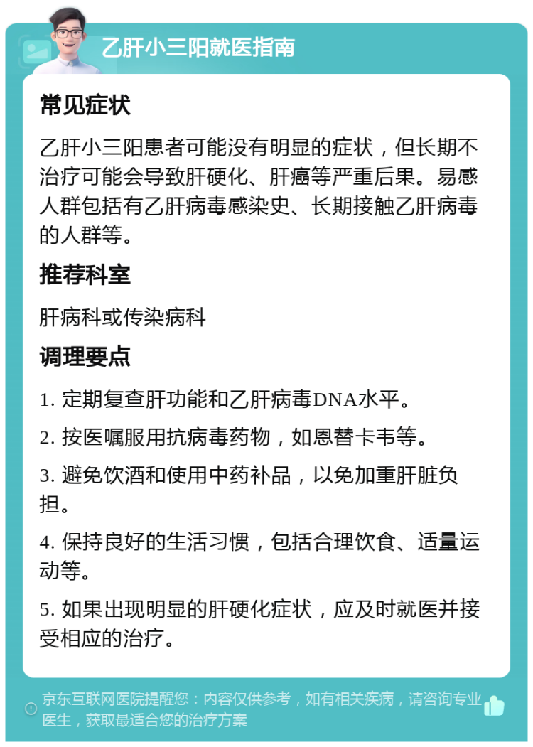 乙肝小三阳就医指南 常见症状 乙肝小三阳患者可能没有明显的症状，但长期不治疗可能会导致肝硬化、肝癌等严重后果。易感人群包括有乙肝病毒感染史、长期接触乙肝病毒的人群等。 推荐科室 肝病科或传染病科 调理要点 1. 定期复查肝功能和乙肝病毒DNA水平。 2. 按医嘱服用抗病毒药物，如恩替卡韦等。 3. 避免饮酒和使用中药补品，以免加重肝脏负担。 4. 保持良好的生活习惯，包括合理饮食、适量运动等。 5. 如果出现明显的肝硬化症状，应及时就医并接受相应的治疗。