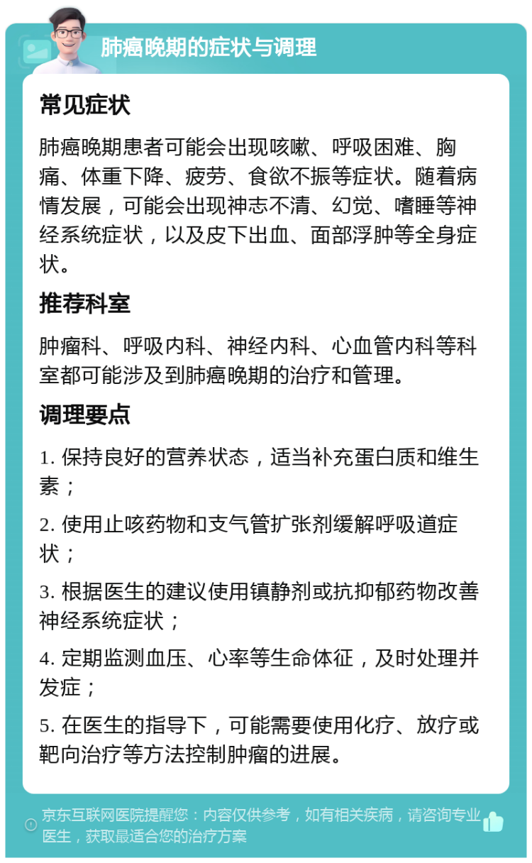 肺癌晚期的症状与调理 常见症状 肺癌晚期患者可能会出现咳嗽、呼吸困难、胸痛、体重下降、疲劳、食欲不振等症状。随着病情发展，可能会出现神志不清、幻觉、嗜睡等神经系统症状，以及皮下出血、面部浮肿等全身症状。 推荐科室 肿瘤科、呼吸内科、神经内科、心血管内科等科室都可能涉及到肺癌晚期的治疗和管理。 调理要点 1. 保持良好的营养状态，适当补充蛋白质和维生素； 2. 使用止咳药物和支气管扩张剂缓解呼吸道症状； 3. 根据医生的建议使用镇静剂或抗抑郁药物改善神经系统症状； 4. 定期监测血压、心率等生命体征，及时处理并发症； 5. 在医生的指导下，可能需要使用化疗、放疗或靶向治疗等方法控制肿瘤的进展。