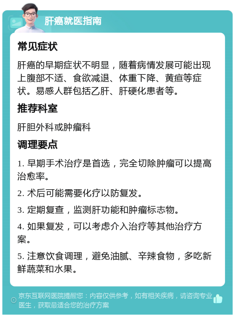 肝癌就医指南 常见症状 肝癌的早期症状不明显，随着病情发展可能出现上腹部不适、食欲减退、体重下降、黄疸等症状。易感人群包括乙肝、肝硬化患者等。 推荐科室 肝胆外科或肿瘤科 调理要点 1. 早期手术治疗是首选，完全切除肿瘤可以提高治愈率。 2. 术后可能需要化疗以防复发。 3. 定期复查，监测肝功能和肿瘤标志物。 4. 如果复发，可以考虑介入治疗等其他治疗方案。 5. 注意饮食调理，避免油腻、辛辣食物，多吃新鲜蔬菜和水果。