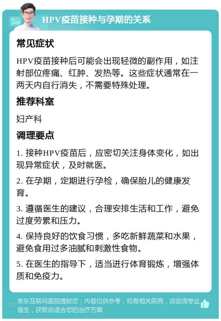 HPV疫苗接种与孕期的关系 常见症状 HPV疫苗接种后可能会出现轻微的副作用，如注射部位疼痛、红肿、发热等。这些症状通常在一两天内自行消失，不需要特殊处理。 推荐科室 妇产科 调理要点 1. 接种HPV疫苗后，应密切关注身体变化，如出现异常症状，及时就医。 2. 在孕期，定期进行孕检，确保胎儿的健康发育。 3. 遵循医生的建议，合理安排生活和工作，避免过度劳累和压力。 4. 保持良好的饮食习惯，多吃新鲜蔬菜和水果，避免食用过多油腻和刺激性食物。 5. 在医生的指导下，适当进行体育锻炼，增强体质和免疫力。