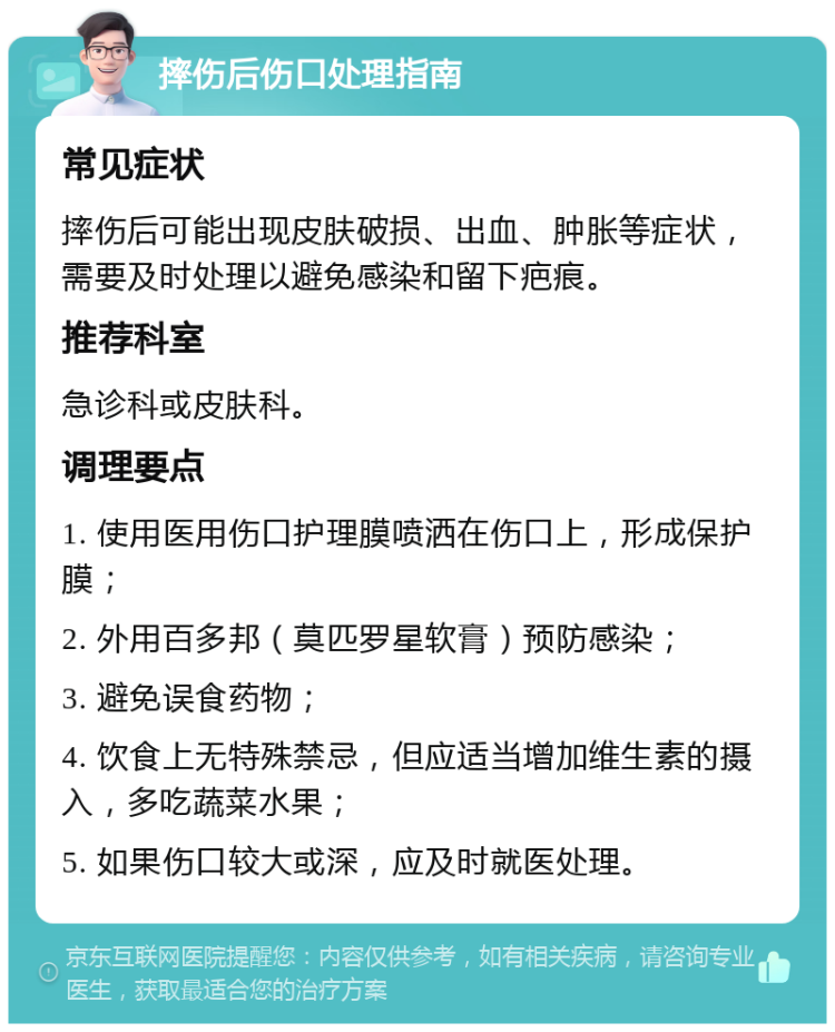 摔伤后伤口处理指南 常见症状 摔伤后可能出现皮肤破损、出血、肿胀等症状，需要及时处理以避免感染和留下疤痕。 推荐科室 急诊科或皮肤科。 调理要点 1. 使用医用伤口护理膜喷洒在伤口上，形成保护膜； 2. 外用百多邦（莫匹罗星软膏）预防感染； 3. 避免误食药物； 4. 饮食上无特殊禁忌，但应适当增加维生素的摄入，多吃蔬菜水果； 5. 如果伤口较大或深，应及时就医处理。