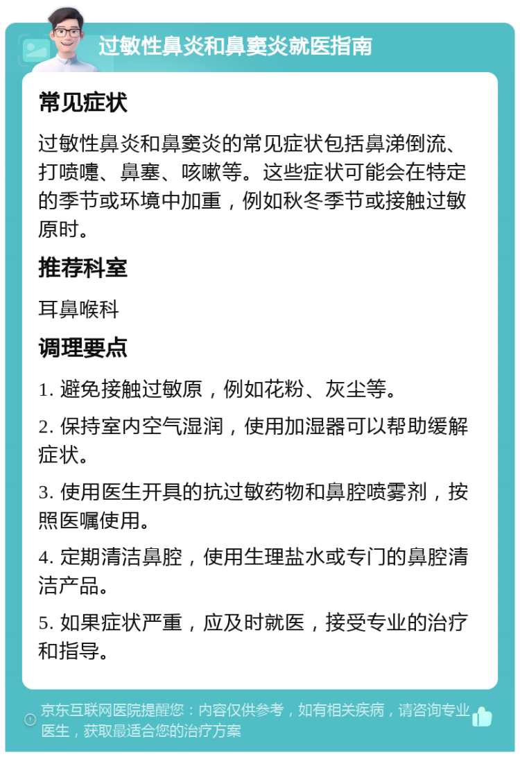 过敏性鼻炎和鼻窦炎就医指南 常见症状 过敏性鼻炎和鼻窦炎的常见症状包括鼻涕倒流、打喷嚏、鼻塞、咳嗽等。这些症状可能会在特定的季节或环境中加重，例如秋冬季节或接触过敏原时。 推荐科室 耳鼻喉科 调理要点 1. 避免接触过敏原，例如花粉、灰尘等。 2. 保持室内空气湿润，使用加湿器可以帮助缓解症状。 3. 使用医生开具的抗过敏药物和鼻腔喷雾剂，按照医嘱使用。 4. 定期清洁鼻腔，使用生理盐水或专门的鼻腔清洁产品。 5. 如果症状严重，应及时就医，接受专业的治疗和指导。