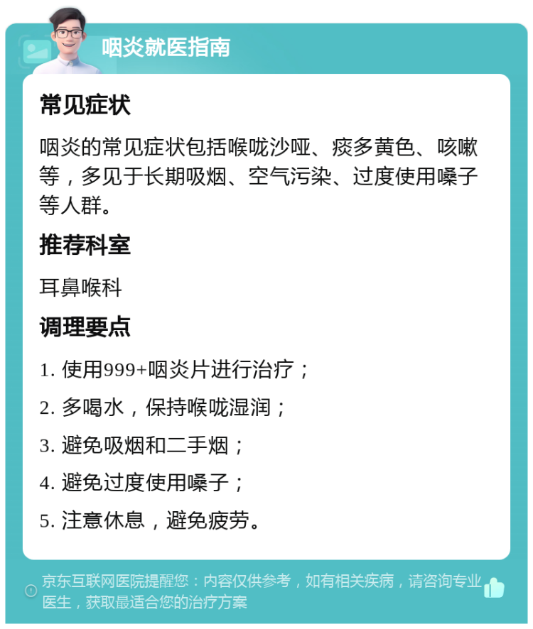 咽炎就医指南 常见症状 咽炎的常见症状包括喉咙沙哑、痰多黄色、咳嗽等，多见于长期吸烟、空气污染、过度使用嗓子等人群。 推荐科室 耳鼻喉科 调理要点 1. 使用999+咽炎片进行治疗； 2. 多喝水，保持喉咙湿润； 3. 避免吸烟和二手烟； 4. 避免过度使用嗓子； 5. 注意休息，避免疲劳。