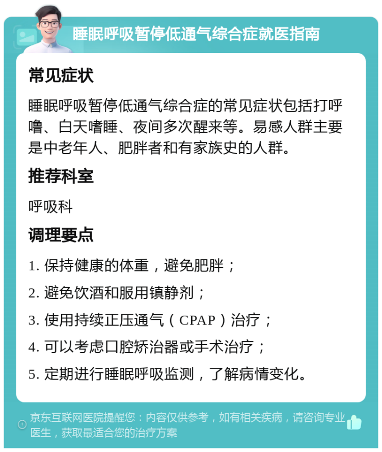 睡眠呼吸暂停低通气综合症就医指南 常见症状 睡眠呼吸暂停低通气综合症的常见症状包括打呼噜、白天嗜睡、夜间多次醒来等。易感人群主要是中老年人、肥胖者和有家族史的人群。 推荐科室 呼吸科 调理要点 1. 保持健康的体重，避免肥胖； 2. 避免饮酒和服用镇静剂； 3. 使用持续正压通气（CPAP）治疗； 4. 可以考虑口腔矫治器或手术治疗； 5. 定期进行睡眠呼吸监测，了解病情变化。