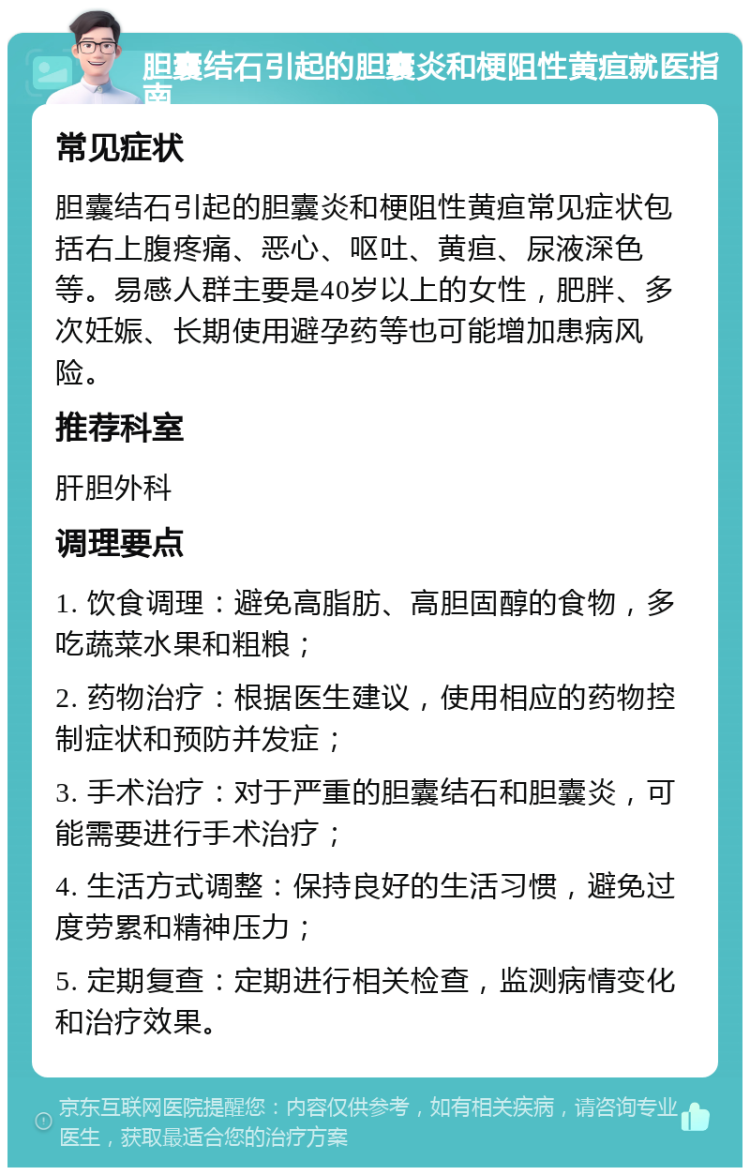 胆囊结石引起的胆囊炎和梗阻性黄疸就医指南 常见症状 胆囊结石引起的胆囊炎和梗阻性黄疸常见症状包括右上腹疼痛、恶心、呕吐、黄疸、尿液深色等。易感人群主要是40岁以上的女性，肥胖、多次妊娠、长期使用避孕药等也可能增加患病风险。 推荐科室 肝胆外科 调理要点 1. 饮食调理：避免高脂肪、高胆固醇的食物，多吃蔬菜水果和粗粮； 2. 药物治疗：根据医生建议，使用相应的药物控制症状和预防并发症； 3. 手术治疗：对于严重的胆囊结石和胆囊炎，可能需要进行手术治疗； 4. 生活方式调整：保持良好的生活习惯，避免过度劳累和精神压力； 5. 定期复查：定期进行相关检查，监测病情变化和治疗效果。