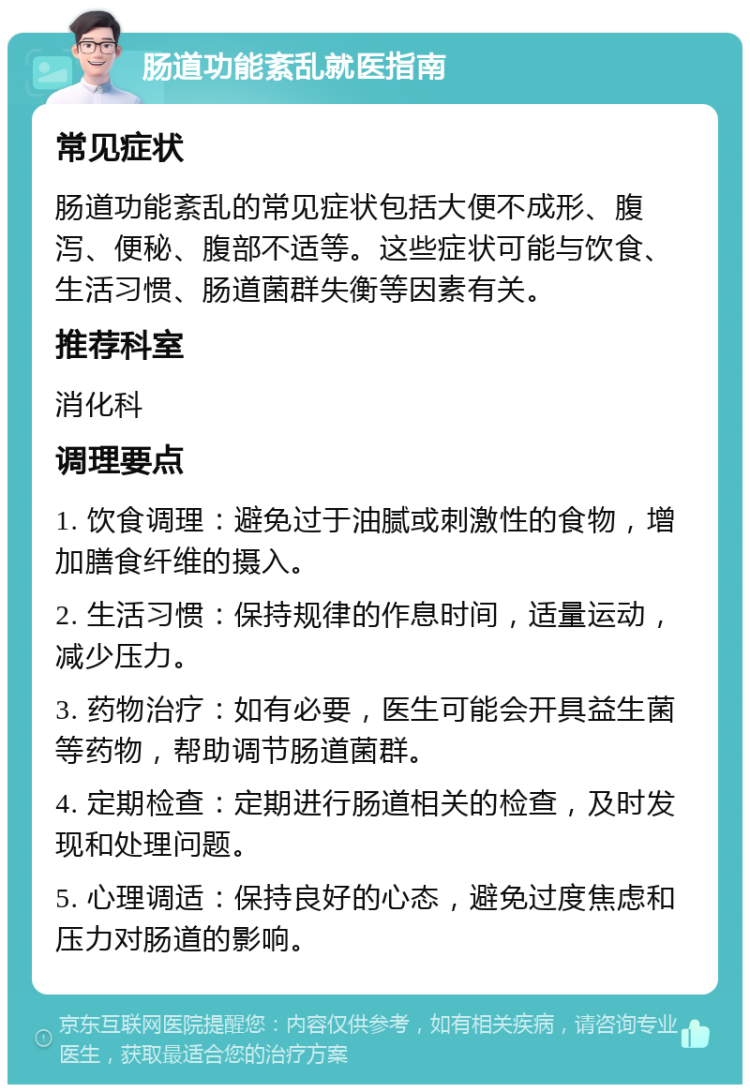 肠道功能紊乱就医指南 常见症状 肠道功能紊乱的常见症状包括大便不成形、腹泻、便秘、腹部不适等。这些症状可能与饮食、生活习惯、肠道菌群失衡等因素有关。 推荐科室 消化科 调理要点 1. 饮食调理：避免过于油腻或刺激性的食物，增加膳食纤维的摄入。 2. 生活习惯：保持规律的作息时间，适量运动，减少压力。 3. 药物治疗：如有必要，医生可能会开具益生菌等药物，帮助调节肠道菌群。 4. 定期检查：定期进行肠道相关的检查，及时发现和处理问题。 5. 心理调适：保持良好的心态，避免过度焦虑和压力对肠道的影响。