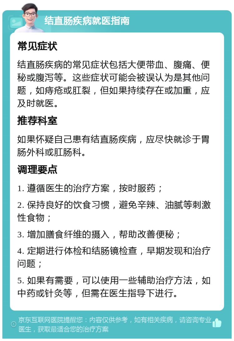 结直肠疾病就医指南 常见症状 结直肠疾病的常见症状包括大便带血、腹痛、便秘或腹泻等。这些症状可能会被误认为是其他问题，如痔疮或肛裂，但如果持续存在或加重，应及时就医。 推荐科室 如果怀疑自己患有结直肠疾病，应尽快就诊于胃肠外科或肛肠科。 调理要点 1. 遵循医生的治疗方案，按时服药； 2. 保持良好的饮食习惯，避免辛辣、油腻等刺激性食物； 3. 增加膳食纤维的摄入，帮助改善便秘； 4. 定期进行体检和结肠镜检查，早期发现和治疗问题； 5. 如果有需要，可以使用一些辅助治疗方法，如中药或针灸等，但需在医生指导下进行。