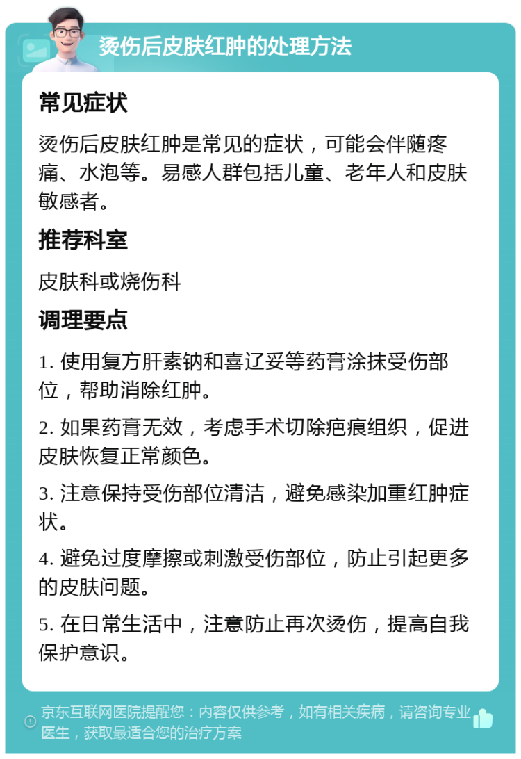 烫伤后皮肤红肿的处理方法 常见症状 烫伤后皮肤红肿是常见的症状，可能会伴随疼痛、水泡等。易感人群包括儿童、老年人和皮肤敏感者。 推荐科室 皮肤科或烧伤科 调理要点 1. 使用复方肝素钠和喜辽妥等药膏涂抹受伤部位，帮助消除红肿。 2. 如果药膏无效，考虑手术切除疤痕组织，促进皮肤恢复正常颜色。 3. 注意保持受伤部位清洁，避免感染加重红肿症状。 4. 避免过度摩擦或刺激受伤部位，防止引起更多的皮肤问题。 5. 在日常生活中，注意防止再次烫伤，提高自我保护意识。