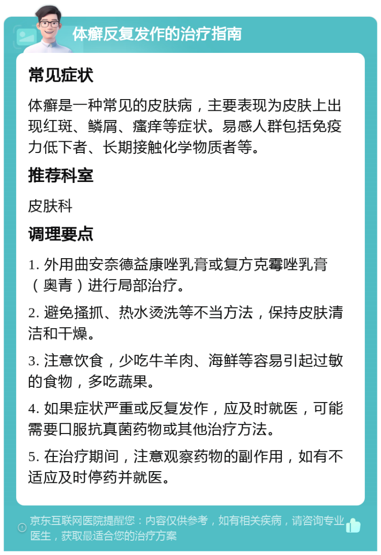 体癣反复发作的治疗指南 常见症状 体癣是一种常见的皮肤病，主要表现为皮肤上出现红斑、鳞屑、瘙痒等症状。易感人群包括免疫力低下者、长期接触化学物质者等。 推荐科室 皮肤科 调理要点 1. 外用曲安奈德益康唑乳膏或复方克霉唑乳膏（奥青）进行局部治疗。 2. 避免搔抓、热水烫洗等不当方法，保持皮肤清洁和干燥。 3. 注意饮食，少吃牛羊肉、海鲜等容易引起过敏的食物，多吃蔬果。 4. 如果症状严重或反复发作，应及时就医，可能需要口服抗真菌药物或其他治疗方法。 5. 在治疗期间，注意观察药物的副作用，如有不适应及时停药并就医。