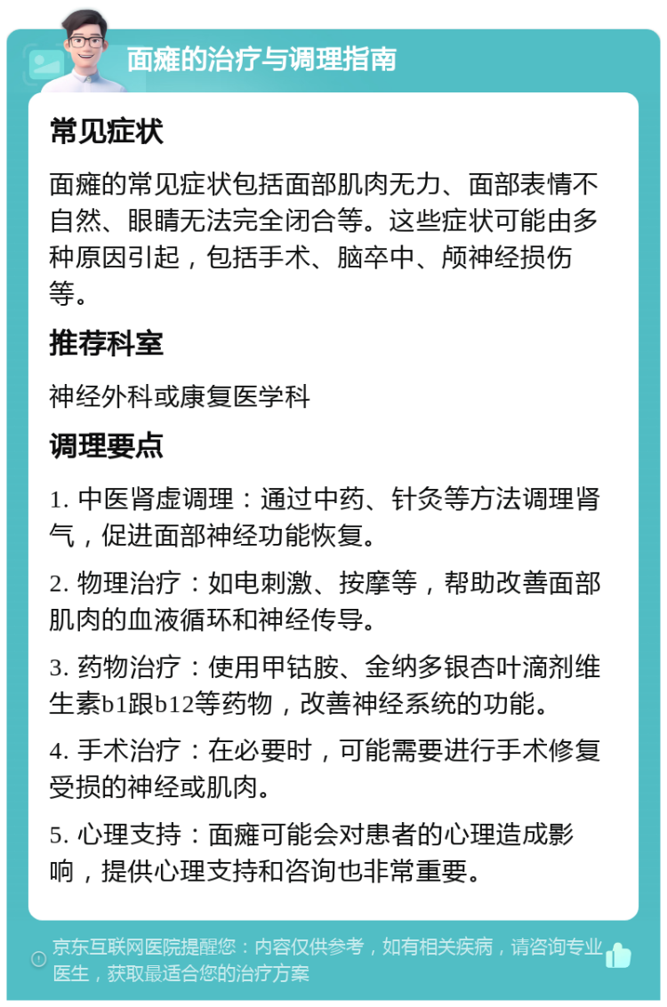 面瘫的治疗与调理指南 常见症状 面瘫的常见症状包括面部肌肉无力、面部表情不自然、眼睛无法完全闭合等。这些症状可能由多种原因引起，包括手术、脑卒中、颅神经损伤等。 推荐科室 神经外科或康复医学科 调理要点 1. 中医肾虚调理：通过中药、针灸等方法调理肾气，促进面部神经功能恢复。 2. 物理治疗：如电刺激、按摩等，帮助改善面部肌肉的血液循环和神经传导。 3. 药物治疗：使用甲钴胺、金纳多银杏叶滴剂维生素b1跟b12等药物，改善神经系统的功能。 4. 手术治疗：在必要时，可能需要进行手术修复受损的神经或肌肉。 5. 心理支持：面瘫可能会对患者的心理造成影响，提供心理支持和咨询也非常重要。