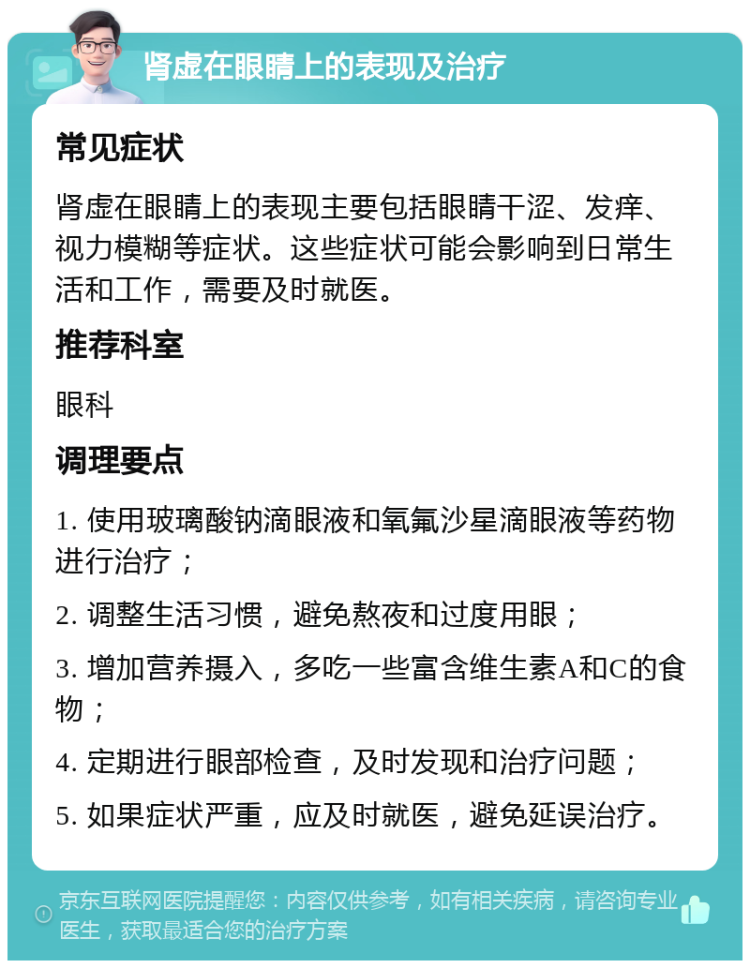 肾虚在眼睛上的表现及治疗 常见症状 肾虚在眼睛上的表现主要包括眼睛干涩、发痒、视力模糊等症状。这些症状可能会影响到日常生活和工作，需要及时就医。 推荐科室 眼科 调理要点 1. 使用玻璃酸钠滴眼液和氧氟沙星滴眼液等药物进行治疗； 2. 调整生活习惯，避免熬夜和过度用眼； 3. 增加营养摄入，多吃一些富含维生素A和C的食物； 4. 定期进行眼部检查，及时发现和治疗问题； 5. 如果症状严重，应及时就医，避免延误治疗。