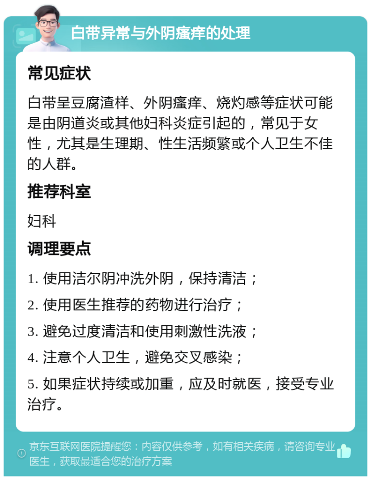 白带异常与外阴瘙痒的处理 常见症状 白带呈豆腐渣样、外阴瘙痒、烧灼感等症状可能是由阴道炎或其他妇科炎症引起的，常见于女性，尤其是生理期、性生活频繁或个人卫生不佳的人群。 推荐科室 妇科 调理要点 1. 使用洁尔阴冲洗外阴，保持清洁； 2. 使用医生推荐的药物进行治疗； 3. 避免过度清洁和使用刺激性洗液； 4. 注意个人卫生，避免交叉感染； 5. 如果症状持续或加重，应及时就医，接受专业治疗。