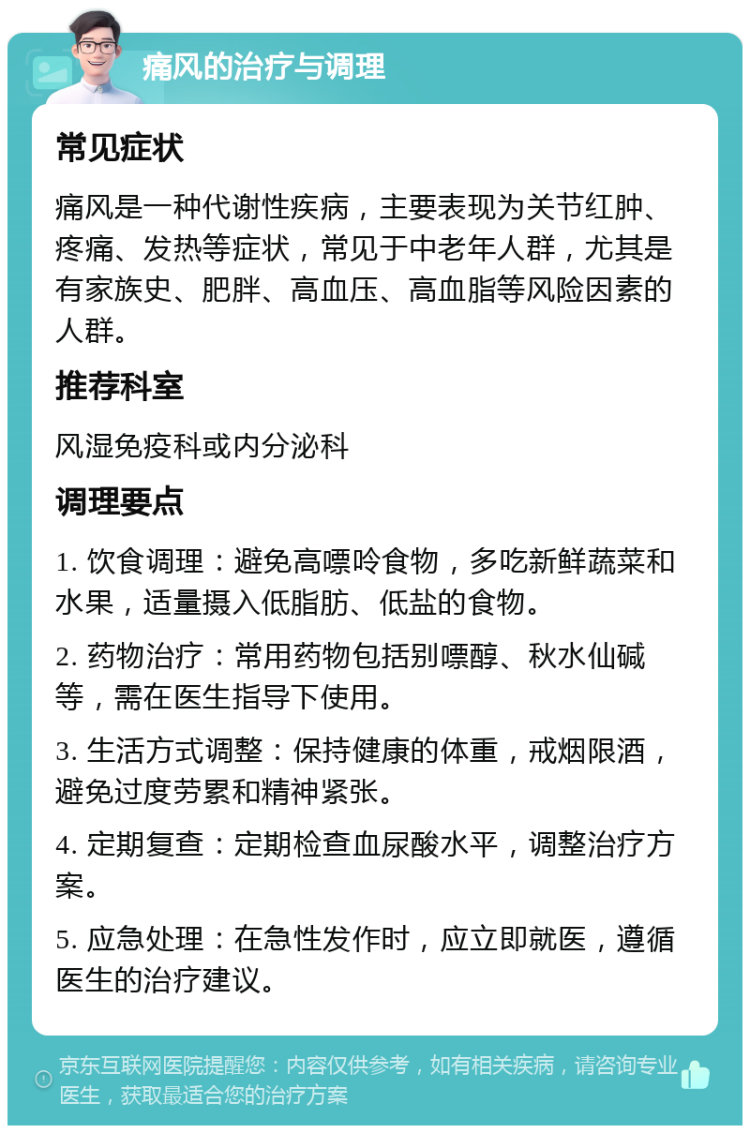 痛风的治疗与调理 常见症状 痛风是一种代谢性疾病，主要表现为关节红肿、疼痛、发热等症状，常见于中老年人群，尤其是有家族史、肥胖、高血压、高血脂等风险因素的人群。 推荐科室 风湿免疫科或内分泌科 调理要点 1. 饮食调理：避免高嘌呤食物，多吃新鲜蔬菜和水果，适量摄入低脂肪、低盐的食物。 2. 药物治疗：常用药物包括别嘌醇、秋水仙碱等，需在医生指导下使用。 3. 生活方式调整：保持健康的体重，戒烟限酒，避免过度劳累和精神紧张。 4. 定期复查：定期检查血尿酸水平，调整治疗方案。 5. 应急处理：在急性发作时，应立即就医，遵循医生的治疗建议。