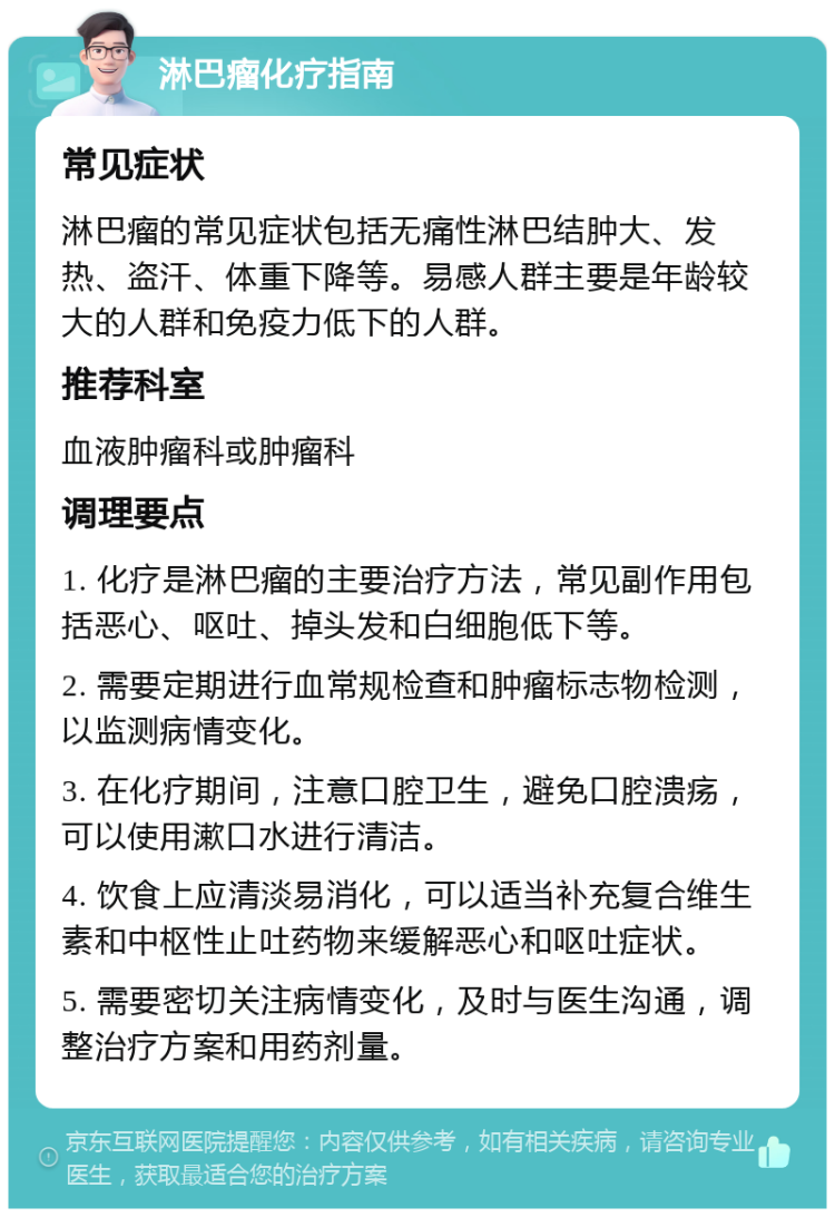 淋巴瘤化疗指南 常见症状 淋巴瘤的常见症状包括无痛性淋巴结肿大、发热、盗汗、体重下降等。易感人群主要是年龄较大的人群和免疫力低下的人群。 推荐科室 血液肿瘤科或肿瘤科 调理要点 1. 化疗是淋巴瘤的主要治疗方法，常见副作用包括恶心、呕吐、掉头发和白细胞低下等。 2. 需要定期进行血常规检查和肿瘤标志物检测，以监测病情变化。 3. 在化疗期间，注意口腔卫生，避免口腔溃疡，可以使用漱口水进行清洁。 4. 饮食上应清淡易消化，可以适当补充复合维生素和中枢性止吐药物来缓解恶心和呕吐症状。 5. 需要密切关注病情变化，及时与医生沟通，调整治疗方案和用药剂量。