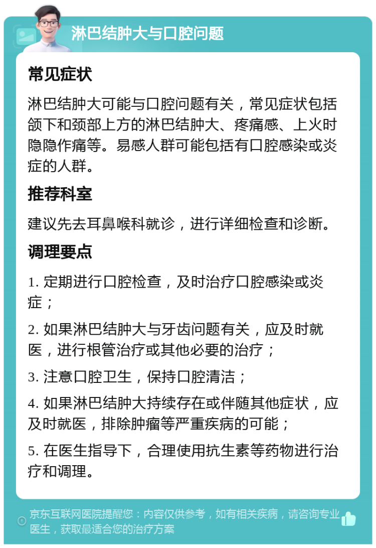 淋巴结肿大与口腔问题 常见症状 淋巴结肿大可能与口腔问题有关，常见症状包括颌下和颈部上方的淋巴结肿大、疼痛感、上火时隐隐作痛等。易感人群可能包括有口腔感染或炎症的人群。 推荐科室 建议先去耳鼻喉科就诊，进行详细检查和诊断。 调理要点 1. 定期进行口腔检查，及时治疗口腔感染或炎症； 2. 如果淋巴结肿大与牙齿问题有关，应及时就医，进行根管治疗或其他必要的治疗； 3. 注意口腔卫生，保持口腔清洁； 4. 如果淋巴结肿大持续存在或伴随其他症状，应及时就医，排除肿瘤等严重疾病的可能； 5. 在医生指导下，合理使用抗生素等药物进行治疗和调理。