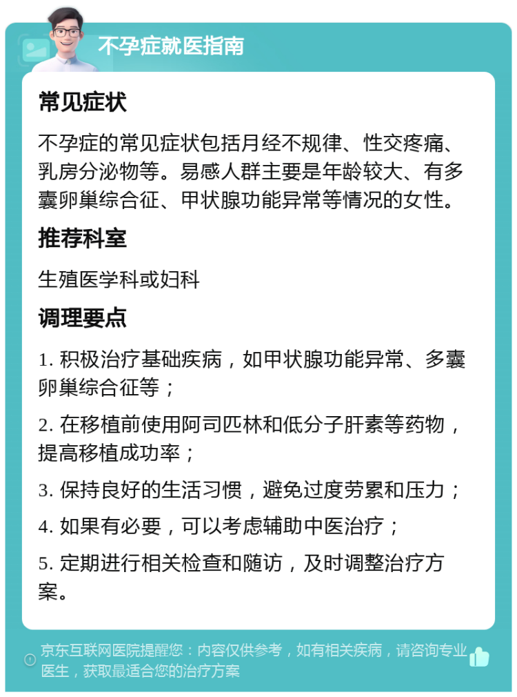 不孕症就医指南 常见症状 不孕症的常见症状包括月经不规律、性交疼痛、乳房分泌物等。易感人群主要是年龄较大、有多囊卵巢综合征、甲状腺功能异常等情况的女性。 推荐科室 生殖医学科或妇科 调理要点 1. 积极治疗基础疾病，如甲状腺功能异常、多囊卵巢综合征等； 2. 在移植前使用阿司匹林和低分子肝素等药物，提高移植成功率； 3. 保持良好的生活习惯，避免过度劳累和压力； 4. 如果有必要，可以考虑辅助中医治疗； 5. 定期进行相关检查和随访，及时调整治疗方案。