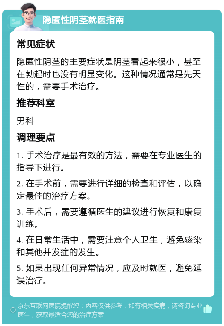 隐匿性阴茎就医指南 常见症状 隐匿性阴茎的主要症状是阴茎看起来很小，甚至在勃起时也没有明显变化。这种情况通常是先天性的，需要手术治疗。 推荐科室 男科 调理要点 1. 手术治疗是最有效的方法，需要在专业医生的指导下进行。 2. 在手术前，需要进行详细的检查和评估，以确定最佳的治疗方案。 3. 手术后，需要遵循医生的建议进行恢复和康复训练。 4. 在日常生活中，需要注意个人卫生，避免感染和其他并发症的发生。 5. 如果出现任何异常情况，应及时就医，避免延误治疗。