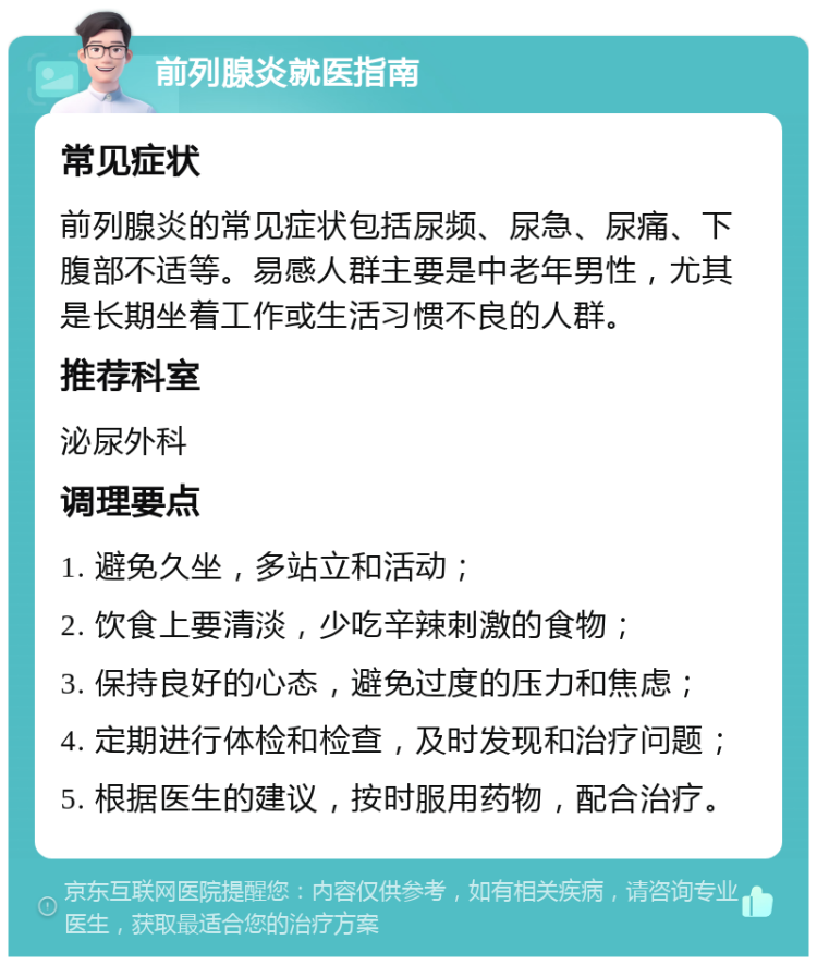 前列腺炎就医指南 常见症状 前列腺炎的常见症状包括尿频、尿急、尿痛、下腹部不适等。易感人群主要是中老年男性，尤其是长期坐着工作或生活习惯不良的人群。 推荐科室 泌尿外科 调理要点 1. 避免久坐，多站立和活动； 2. 饮食上要清淡，少吃辛辣刺激的食物； 3. 保持良好的心态，避免过度的压力和焦虑； 4. 定期进行体检和检查，及时发现和治疗问题； 5. 根据医生的建议，按时服用药物，配合治疗。