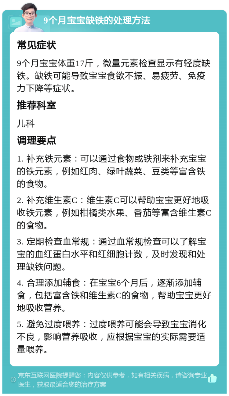 9个月宝宝缺铁的处理方法 常见症状 9个月宝宝体重17斤，微量元素检查显示有轻度缺铁。缺铁可能导致宝宝食欲不振、易疲劳、免疫力下降等症状。 推荐科室 儿科 调理要点 1. 补充铁元素：可以通过食物或铁剂来补充宝宝的铁元素，例如红肉、绿叶蔬菜、豆类等富含铁的食物。 2. 补充维生素C：维生素C可以帮助宝宝更好地吸收铁元素，例如柑橘类水果、番茄等富含维生素C的食物。 3. 定期检查血常规：通过血常规检查可以了解宝宝的血红蛋白水平和红细胞计数，及时发现和处理缺铁问题。 4. 合理添加辅食：在宝宝6个月后，逐渐添加辅食，包括富含铁和维生素C的食物，帮助宝宝更好地吸收营养。 5. 避免过度喂养：过度喂养可能会导致宝宝消化不良，影响营养吸收，应根据宝宝的实际需要适量喂养。