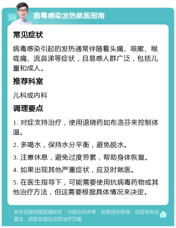 病毒感染发热就医指南 常见症状 病毒感染引起的发热通常伴随着头痛、咳嗽、喉咙痛、流鼻涕等症状，且易感人群广泛，包括儿童和成人。 推荐科室 儿科或内科 调理要点 1. 对症支持治疗，使用退烧药如布洛芬来控制体温。 2. 多喝水，保持水分平衡，避免脱水。 3. 注意休息，避免过度劳累，帮助身体恢复。 4. 如果出现其他严重症状，应及时就医。 5. 在医生指导下，可能需要使用抗病毒药物或其他治疗方法，但这需要根据具体情况来决定。