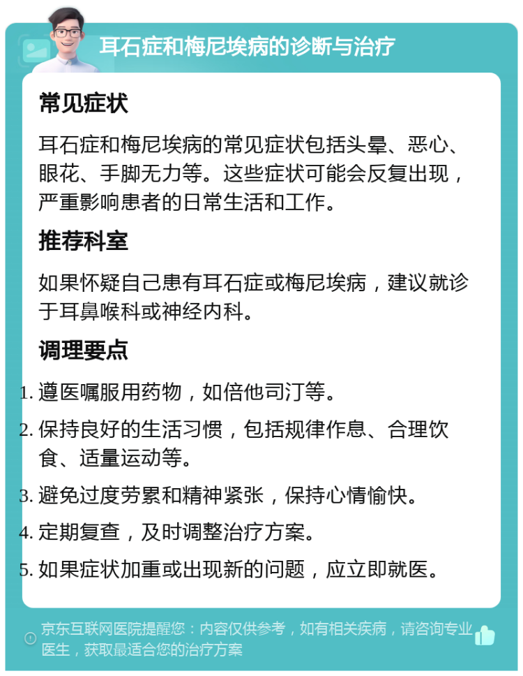 耳石症和梅尼埃病的诊断与治疗 常见症状 耳石症和梅尼埃病的常见症状包括头晕、恶心、眼花、手脚无力等。这些症状可能会反复出现，严重影响患者的日常生活和工作。 推荐科室 如果怀疑自己患有耳石症或梅尼埃病，建议就诊于耳鼻喉科或神经内科。 调理要点 遵医嘱服用药物，如倍他司汀等。 保持良好的生活习惯，包括规律作息、合理饮食、适量运动等。 避免过度劳累和精神紧张，保持心情愉快。 定期复查，及时调整治疗方案。 如果症状加重或出现新的问题，应立即就医。