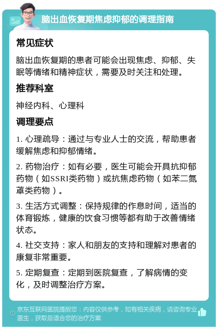 脑出血恢复期焦虑抑郁的调理指南 常见症状 脑出血恢复期的患者可能会出现焦虑、抑郁、失眠等情绪和精神症状，需要及时关注和处理。 推荐科室 神经内科、心理科 调理要点 1. 心理疏导：通过与专业人士的交流，帮助患者缓解焦虑和抑郁情绪。 2. 药物治疗：如有必要，医生可能会开具抗抑郁药物（如SSRI类药物）或抗焦虑药物（如苯二氮䓬类药物）。 3. 生活方式调整：保持规律的作息时间，适当的体育锻炼，健康的饮食习惯等都有助于改善情绪状态。 4. 社交支持：家人和朋友的支持和理解对患者的康复非常重要。 5. 定期复查：定期到医院复查，了解病情的变化，及时调整治疗方案。